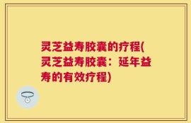 灵芝益寿胶囊的疗程(灵芝益寿胶囊：延年益寿的有效疗程)