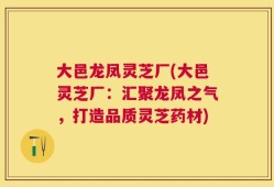 大邑龙凤灵芝厂(大邑灵芝厂：汇聚龙凤之气，打造品质灵芝药材)