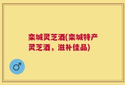 栾城灵芝酒(栾城特产灵芝酒，滋补佳品)