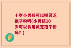 十岁小男孩可以喝灵芝孢子粉吗(小男孩10岁可以食用灵芝孢子粉吗？)
