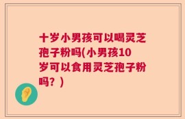 十岁小男孩可以喝灵芝孢子粉吗(小男孩10岁可以食用灵芝孢子粉吗？)