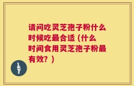 请问吃灵芝孢子粉什么时候吃最合适 (什么时间食用灵芝孢子粉最有效？)