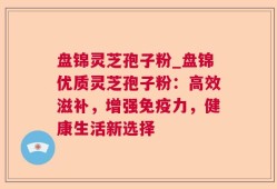 盘锦灵芝孢子粉_盘锦优质灵芝孢子粉：高效滋补，增强免疫力，健康生活新选择