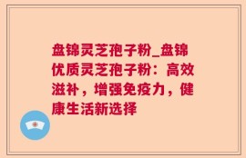 盘锦灵芝孢子粉_盘锦优质灵芝孢子粉：高效滋补，增强免疫力，健康生活新选择