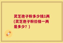 灵芝孢子粉多少钱1两(灵芝孢子粉价格一两是多少？)