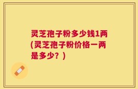 灵芝孢子粉多少钱1两(灵芝孢子粉价格一两是多少？)