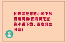 团宠灵芝崽崽小说下载百度网盘(团宠灵芝崽崽小说下载，百度网盘分享)