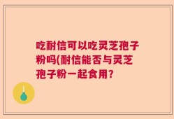 吃耐信可以吃灵芝孢子粉吗(耐信能否与灵芝孢子粉一起食用？