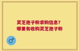 灵芝孢子粉求购信息？哪里有收购灵芝孢子粉