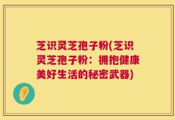 芝识灵芝孢子粉(芝识灵芝孢子粉：拥抱健康美好生活的秘密武器)