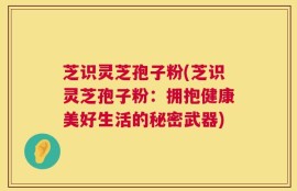芝识灵芝孢子粉(芝识灵芝孢子粉：拥抱健康美好生活的秘密武器)