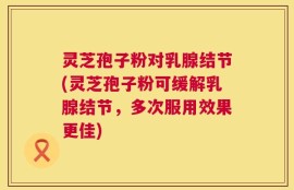 灵芝孢子粉对乳腺结节(灵芝孢子粉可缓解乳腺结节，多次服用效果更佳)