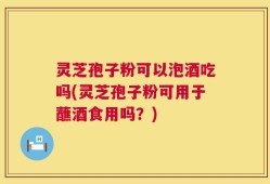 灵芝孢子粉可以泡酒吃吗(灵芝孢子粉可用于蘸酒食用吗？)
