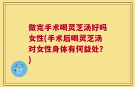 做完手术喝灵芝汤好吗女性(手术后喝灵芝汤对女性身体有何益处？)