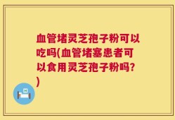 血管堵灵芝孢子粉可以吃吗(血管堵塞患者可以食用灵芝孢子粉吗？)