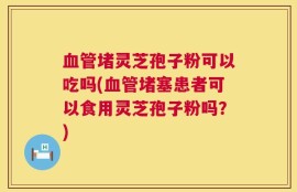 血管堵灵芝孢子粉可以吃吗(血管堵塞患者可以食用灵芝孢子粉吗？)