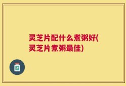 灵芝片配什么煮粥好(灵芝片煮粥最佳)