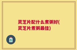 灵芝片配什么煮粥好(灵芝片煮粥最佳)