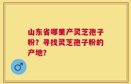 山东省哪里产灵芝孢子粉？寻找灵芝孢子粉的产地？