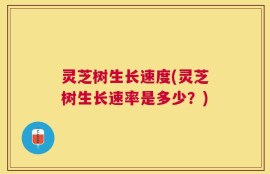 灵芝树生长速度(灵芝树生长速率是多少？)