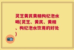 灵芝黄芪黄精枸杞泡水喝(灵芝、黄芪、黄精、枸杞泡水饮用的好处)