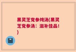黑灵芝党参炖汤(黑灵芝党参汤：滋补佳品！)