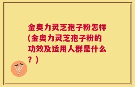 金奥力灵芝孢子粉怎样(金奥力灵芝孢子粉的功效及适用人群是什么？)
