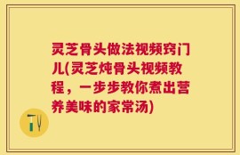 灵芝骨头做法视频窍门儿(灵芝炖骨头视频教程，一步步教你煮出营养美味的家常汤)