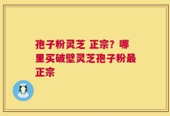 孢子粉灵芝 正宗？哪里买破壁灵芝孢子粉最正宗