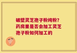 破壁灵芝孢子粉纯粉？药房里是否会加工灵芝孢子粉如何加工的