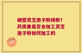 破壁灵芝孢子粉纯粉？药房里是否会加工灵芝孢子粉如何加工的