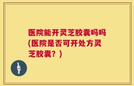 医院能开灵芝胶囊吗吗(医院是否可开处方灵芝胶囊？)