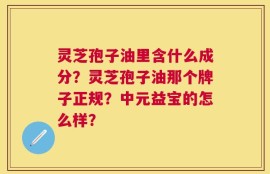 灵芝孢子油里含什么成分？灵芝孢子油那个牌子正规？中元益宝的怎么样？