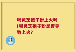 喝灵芝孢子粉上火吗 (喝灵芝孢子粉是否导致上火？
