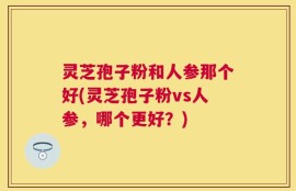 灵芝孢子粉和人参那个好(灵芝孢子粉vs人参，哪个更好？)