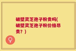 破壁灵芝孢子粉贵吗(破壁灵芝孢子粉价格昂贵？)
