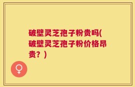 破壁灵芝孢子粉贵吗(破壁灵芝孢子粉价格昂贵？)