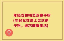 年轻女性喝灵芝孢子粉(年轻女性爱上灵芝孢子粉，追求健康生活)