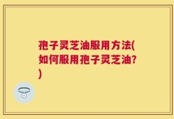 孢子灵芝油服用方法(如何服用孢子灵芝油？)