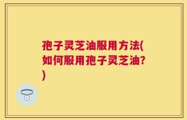 孢子灵芝油服用方法(如何服用孢子灵芝油？)