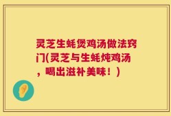灵芝生蚝煲鸡汤做法窍门(灵芝与生蚝炖鸡汤，喝出滋补美味！)