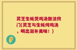 灵芝生蚝煲鸡汤做法窍门(灵芝与生蚝炖鸡汤，喝出滋补美味！)