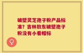 破壁灵芝孢子粉产品标准？吉林敖东破壁孢子粉没有小看帽标