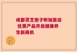 成都灵芝孢子粉加盟店 优质产品开启健康养生新商机