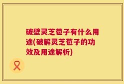 破壁灵芝苞子有什么用途(破解灵芝苞子的功效及用途解析)