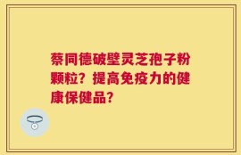 蔡同德破壁灵芝孢子粉颗粒？提高免疫力的健康保健品？