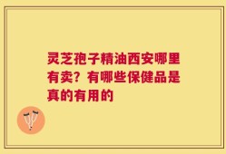 灵芝孢子精油西安哪里有卖？有哪些保健品是真的有用的
