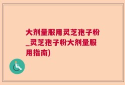 大剂量服用灵芝孢子粉_灵芝孢子粉大剂量服用指南)