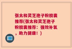 张太和灵芝孢子粉胶囊推荐(张太和灵芝孢子粉胶囊推荐：强效补氧，助力健康！)