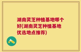 湖南灵芝种植基地哪个好(湖南灵芝种植基地优选地点推荐)